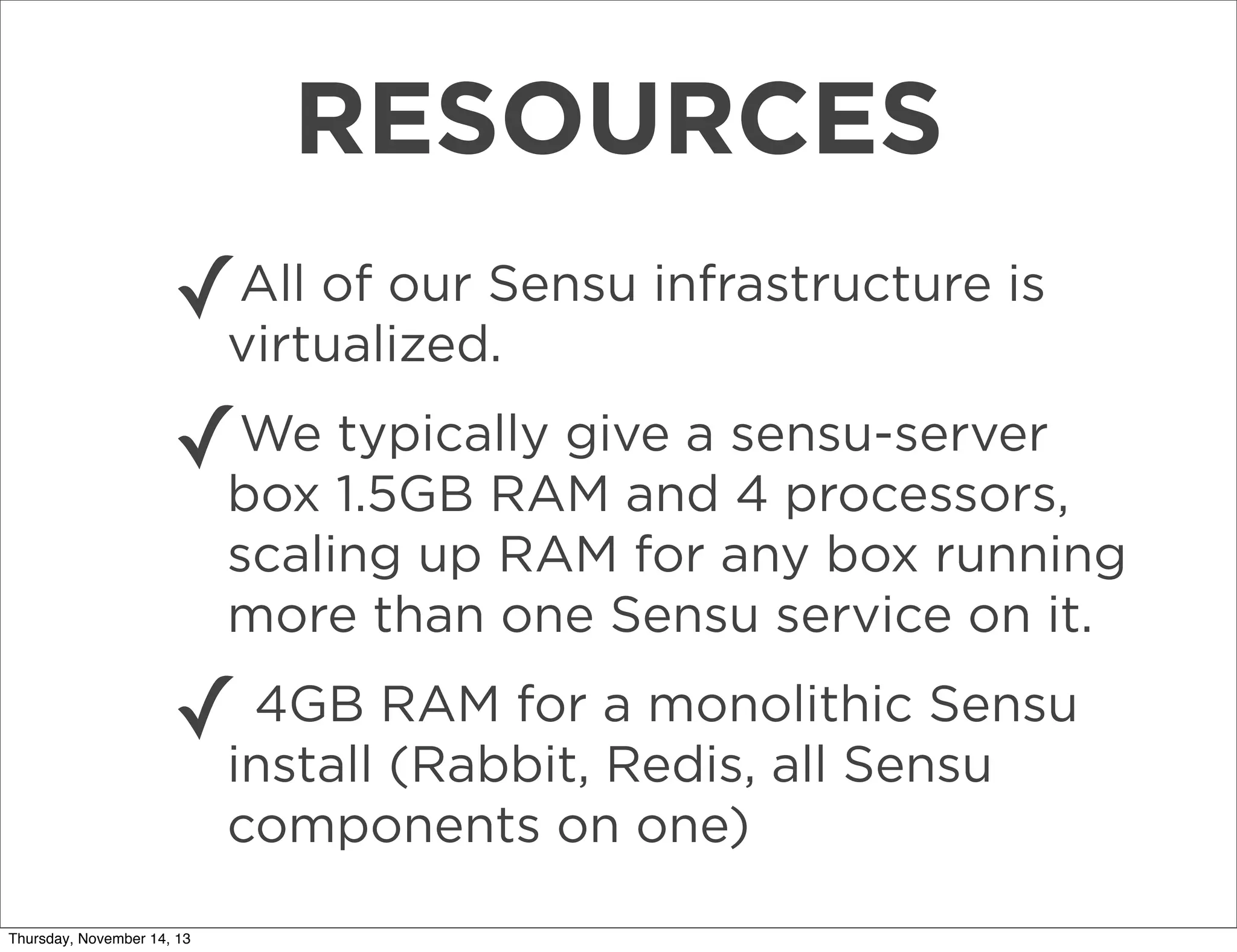RESOURCES
All of our
✓virtualized.Sensu infrastructure is
We typically give a
✓box 1.5GB RAM and sensu-server
4 processors,
scaling up RAM for any box running
more than one Sensu service on it.
4GB
✓install RAM for a monolithic Sensu
(Rabbit, Redis, all Sensu
components on one)
Thursday, November 14, 13

 