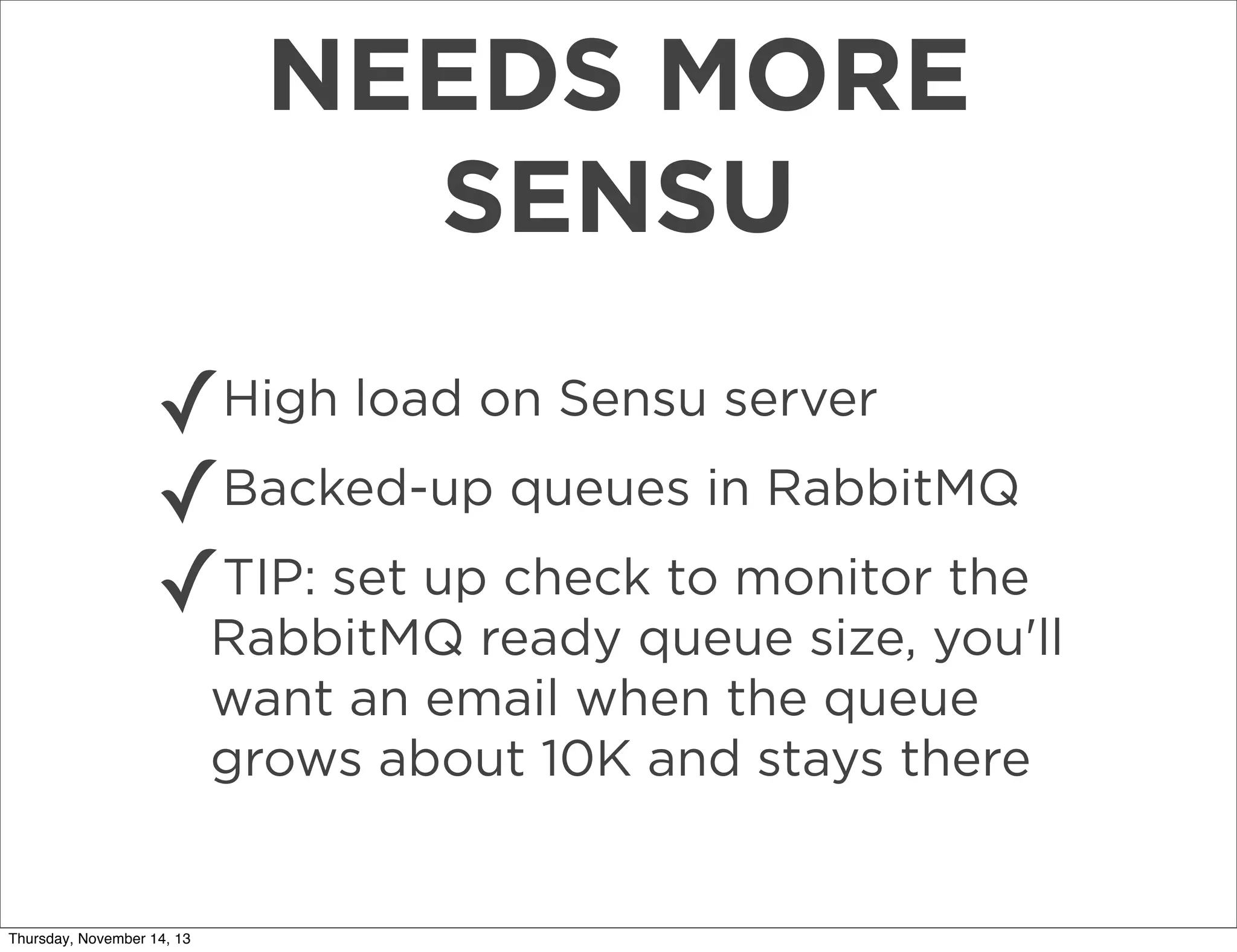 NEEDS MORE
SENSU
✓High load on Sensu server
Backed-up queues in RabbitMQ
✓
TIP: set up check to monitor the
✓RabbitMQ ready queue size, you'll
want an email when the queue
grows about 10K and stays there

Thursday, November 14, 13

 