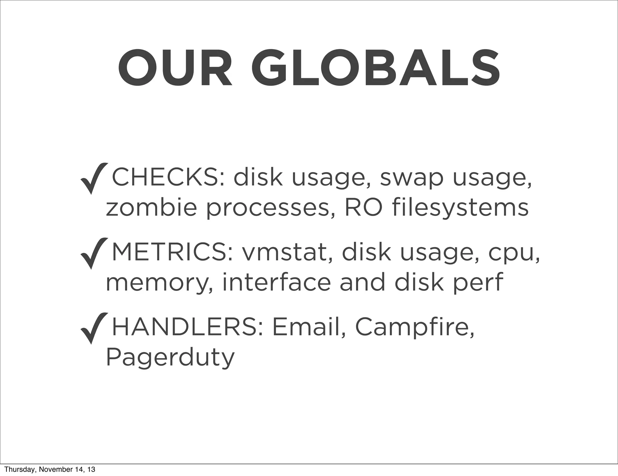OUR GLOBALS
✓

CHECKS: disk usage, swap usage,
zombie processes, RO ﬁlesystems

✓

METRICS: vmstat, disk usage, cpu,
memory, interface and disk perf

✓

HANDLERS: Email, Campﬁre,
Pagerduty

Thursday, November 14, 13

 
