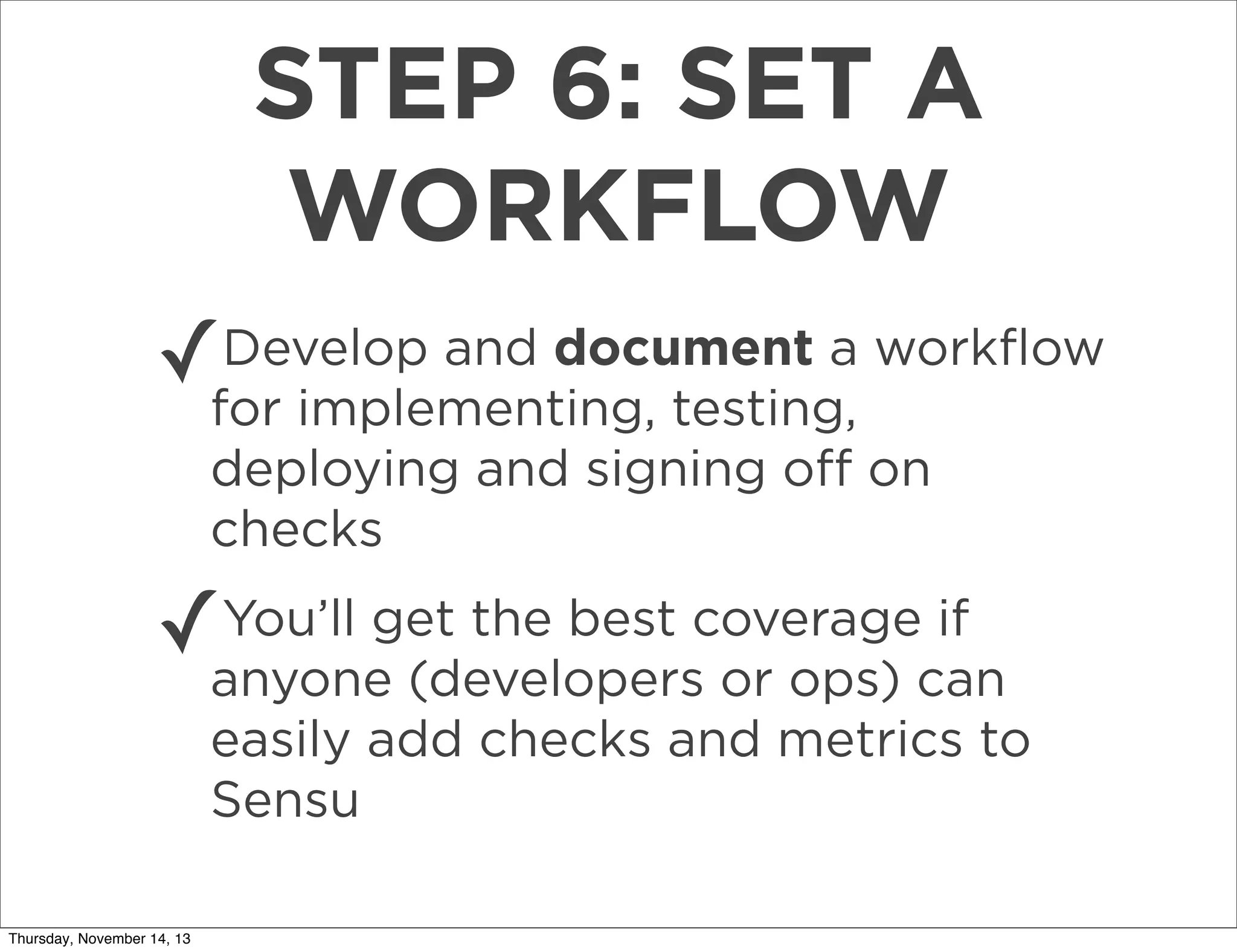 STEP 6: SET A
WORKFLOW
✓

Develop and document a workﬂow
for implementing, testing,
deploying and signing oﬀ on
checks

✓

You’ll get the best coverage if
anyone (developers or ops) can
easily add checks and metrics to
Sensu

Thursday, November 14, 13

 