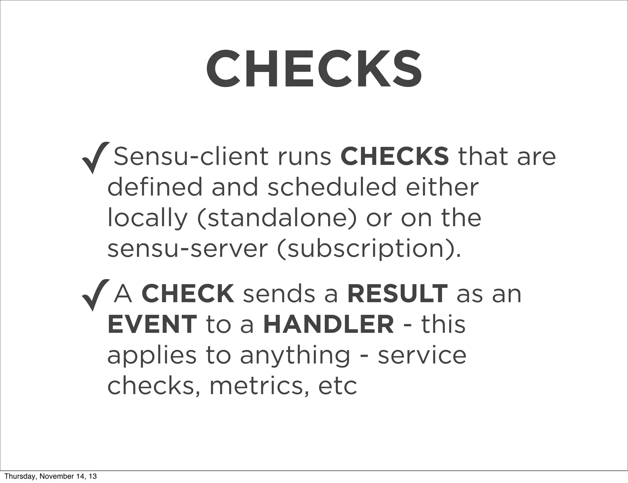 CHECKS
Sensu-client runs CHECKS that
✓deﬁned and scheduled either are
locally (standalone) or on the
sensu-server (subscription).
A CHECK sends a RESULT as
✓EVENT to a HANDLER - this an
applies to anything - service
checks, metrics, etc

Thursday, November 14, 13

 