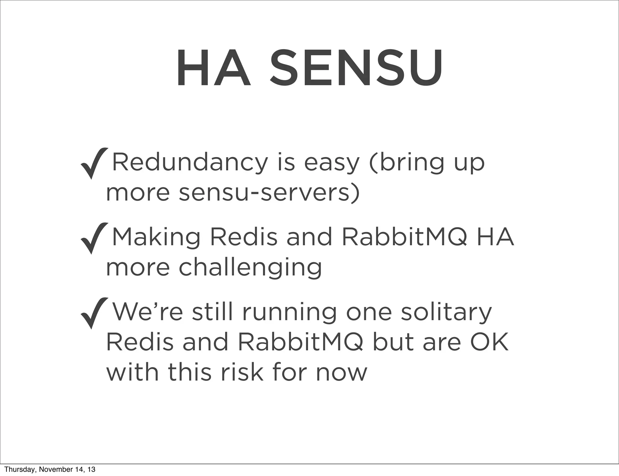 HA SENSU
✓

Redundancy is easy (bring up
more sensu-servers)

✓

Making Redis and RabbitMQ HA
more challenging

✓

We’re still running one solitary
Redis and RabbitMQ but are OK
with this risk for now

Thursday, November 14, 13

 