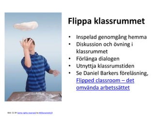 Flippa klassrummet 
Bild: CC BY Some rights reserved by MillionaireAt19 
• Inspelad genomgång hemma 
• Diskussion och övning i 
klassrummet 
• Förlänga dialogen 
• Utnyttja klassrumstiden 
• Se Daniel Barkers föreläsning, 
Flipped classroom – det 
omvända arbetssättet 
 