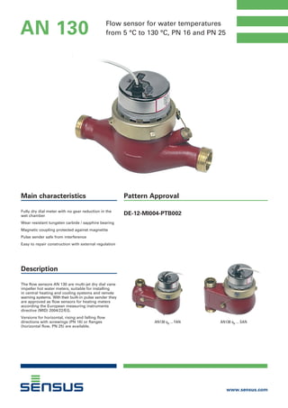 Flow sensor for water temperatures
from 5 °C to 130 °C, PN 16 and PN 25
www.sensus.com
AN 130
Pattern Approval
DE-12-MI004-PTB002
Main characteristics
Fully dry dial meter with no gear reduction in the
wet chamber
Wear resistant tungsten carbide / sapphire bearing
Magnetic coupling protected against magnetite
Pulse sender safe from interference
Easy to repair construction with external regulation
Description
The flow sensors AN 130 are multi-jet dry dial vane
impeller hot water meters, suitable for installing
in central heating and cooling systems and remote
warning systems. With their built-in pulse sender they
are approved as flow sensors for heating meters
according the European measuring instruments
directive (MID) 2004/22/EG.
Versions for horizontal, rising and falling flow
directions with screwings (PN 16) or flanges
(horizontal flow, PN 25) are available.
AN130 qp ... SANAN130 qp ... FAN
 