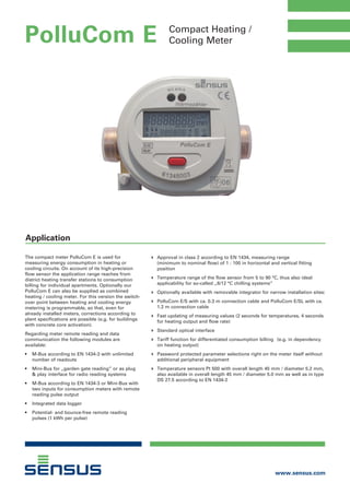 Compact Heating /
Cooling Meter
4	 Approval in class 2 according to EN 1434, measuring range
	 (minimum to nominal flow) of 1 : 100 in horizontal and vertical fitting 	 	
	 position
4	 Temperature range of the flow sensor from 5 to 90 °C, thus also ideal 	 	
	 applicability for so-called „6/12 °C chilling systems”
4	 Optionally available with removable integrator for narrow installation sites:
4	 PolluCom E/S with ca. 0.3 m connection cable and PolluCom E/SL with ca. 	
	 1.2 m connection cable
4	 Fast updating of measuring values (2 seconds for temperatures, 4 seconds 	
	 for heating output and flow rate)
4	 Standard optical interface
4	 Tariff function for differentiated consumption billing 	 (e.g. in dependency 	
	 on heating output)
4	 Password protected parameter selections right on the meter itself without 	
	 additional peripheral equipment
4	 Temperature sensors Pt 500 with overall length 45 mm / diameter 5.2 mm, 	
	 also available in overall length 45 mm / diameter 5.0 mm as well as in type 	
	 DS 27.5 according to EN 1434-2
The compact meter PolluCom E is used for
measuring energy consumption in heating or
cooling circuits. On account of its high-precision
flow sensor the application range reaches from
district heating transfer stations to consumption
billing for individual apartments. Optionally our
PolluCom E can also be supplied as combined
heating / cooling meter. For this version the switch-
over point between heating and cooling energy
metering is programmable, so that, even for
already installed meters, corrections according to
plant specifications are possible (e.g. for buildings
with concrete core activation).
Regarding meter remote reading and data
communication the following modules are
available:
•	 M-Bus according to EN 1434-3 with unlimited 	
	 number of readouts
•	 Mini-Bus for „garden gate reading” or as plug
	 & play interface for radio reading systems
•	 M-Bus according to EN 1434-3 or Mini-Bus with 	
	 two inputs for consumption meters with remote 	
	 reading pulse output
•	 Integrated data logger
•	 Potential- and bounce-free remote reading 	 	
	 pulses (1 kWh per pulse)
www.sensus.com
PolluCom E
Application
Tel: +44 (0)191 490 1547
Fax: +44 (0)191 477 5371
Email: northernsales@thorneandderrick.co.uk
Website: www.heattracing.co.uk
www.thorneanderrick.co.uk
 