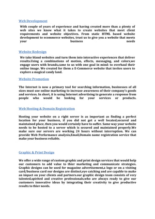 Web Development
With couple of years of experience and having created more than a plenty of
web sites we know what it takes to create websites that meet client
requirements and website objectives. From static HTML based website
development to ecommerce websites, trust us to give you a website that meets
your business needs
Website Redesign
We take bland websites and turn them into interactive experiences that deliver
results.Using a combinations of motion, effects, messaging, and colors,we
engage users with brands,came to us with one goal in mind: to overhaul their
online image. We created for them a E-Commerce website that invites users to
explore a magical candy land.
Website Promotion
The Internet is now a primary tool for searching information, businesses of all
sizes must use online marketing to increase awareness of their company's goods
and services. In short, it is using Internet advertising to generate a response from
people who would be looking for your services or products.
Web Hosting & Domain Registration
Hosting your website on a right server is as important as finding a perfect
location for your business, if you did not get a well located,secured and
maintained place, then you would certainly have to suffer. Same way your website
needs to be hosted to a server which is secured and maintained properly.We
make sure our servers are working 24 hours without interruption. We can
provide Web Performance analysis,Email,Domain name registration service that
make your business reliable.
Graphic & Print Design
We offer a wide range of custom graphic and print design services that would help
our customers to add value to thier marketing and communicate strategies.
Graphic designs can be used for magazine advertisement,a logo or on a visiting
card/business card our designs are distinct,eye catching and are capable to make
an impact on your clients and partners.our graphic design team consists of very
talented,spirited and creative professionals,who are always ready to give our
customers innovative ideas by integrating their creativity to give productive
results to thier needs.
 