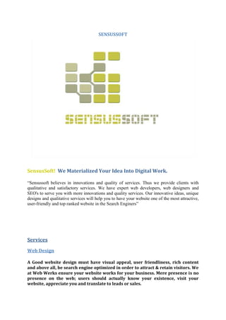 SENSUSSOFT
SensusSoft! We Materialized Your Idea Into Digital Work.
“Sensussoft believes in innovations and quality of services. Thus we provide clients with
qualitative and satisfactory services. We have expert web developers, web designers and
SEO's to serve you with more innovations and quality services. Our innovative ideas, unique
designs and qualitative services will help you to have your website one of the most attractive,
user-friendly and top ranked website in the Search Enginers”
Services
Web Design
A Good website design must have visual appeal, user friendliness, rich content
and above all, be search engine optimized in order to attract & retain visitors. We
at Web Werks ensure your website works for your business. Mere presence is no
presence on the web; users should actually know your existence, visit your
website, appreciate you and translate to leads or sales.
 