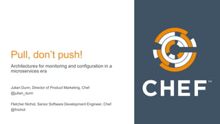 Pull, don’t push!
Architectures for monitoring and configuration in a
microservices era
Julian Dunn, Director of Product Marketing, Chef
@julian_dunn
Fletcher Nichol, Senior Software Development Engineer, Chef
@fnichol
 