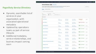 PagerDuty Service Directory
● Dynamic, searchable list of
services in your
organization, with
associated operational
metadata
● Updated by operations
teams as part of service
lifecycle
● Additional metadata,
service relationships, and
business impact coming
soon
 