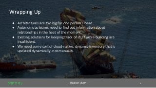 @julian_dunn 16
Wrapping Up
● Architectures are too big for one person’s head.
● Autonomous teams need to find out information about
relationships in the heat of the moment.
● Existing solutions for keeping track of stuff we’re building are
insufficient.
● We need some sort of cloud-native, dynamic inventory that is
updated dynamically, not manually.
 