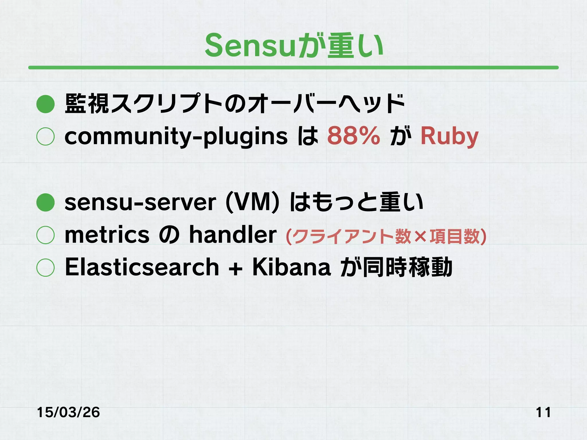 Sensuが重い
●  監視スクリプトのオーバーヘッド
○  community-plugins は 88% が Ruby
●  sensu-server (VM) はもっと重い
○  metrics の handler (クライアント数×項目数)
○  Elasticsearch + Kibana が同時稼動
15/03/26 11
 