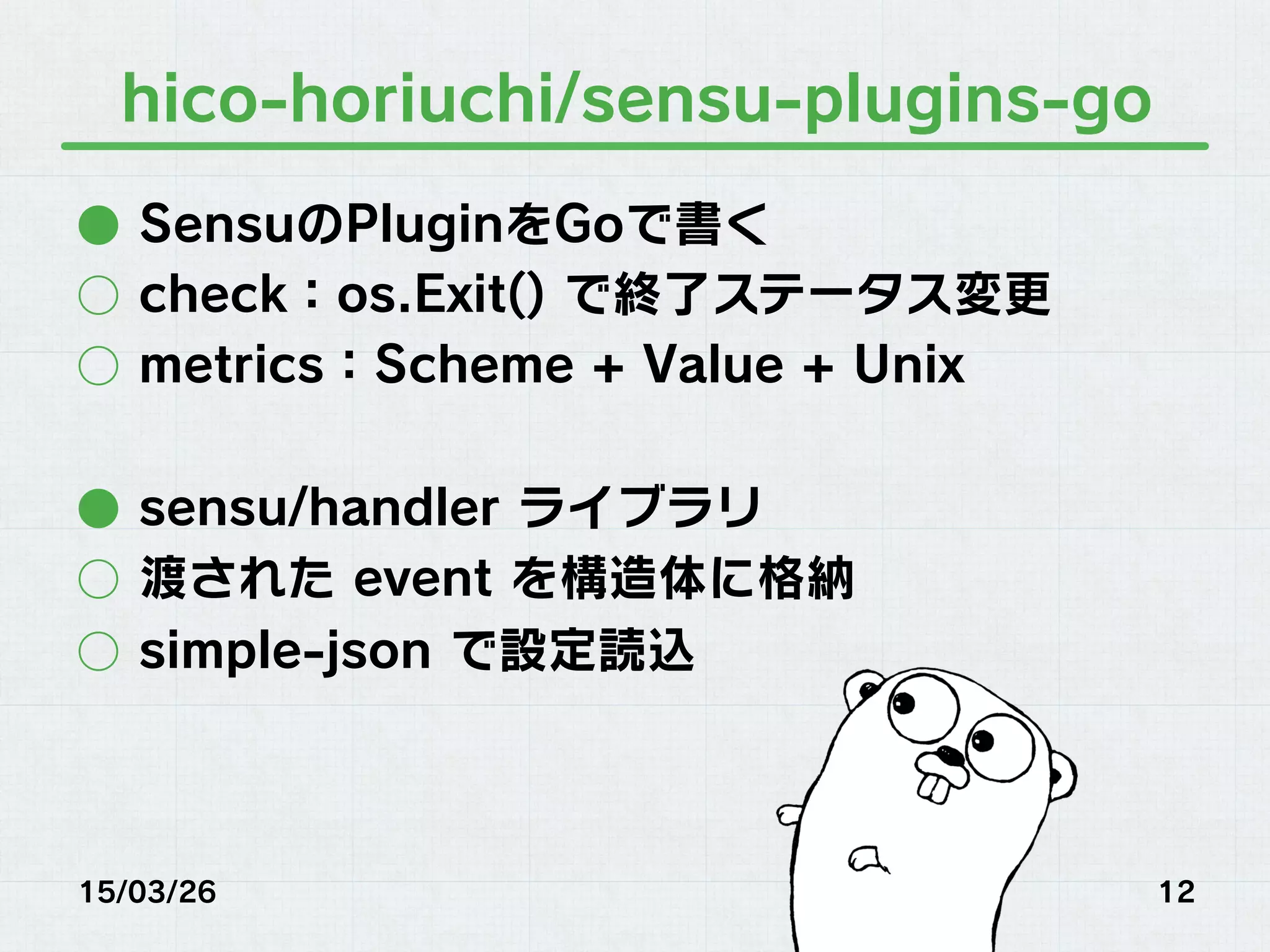 hico-horiuchi/sensu-plugins-go
●  SensuのPluginをGoで書く
○  check：os.Exit() で終了ステータス変更
○  metrics：Scheme + Value + Unix
●  sensu/handler ライブラリ
○  渡された event を構造体に格納
○  simple-json で設定読込
15/03/26 12
 