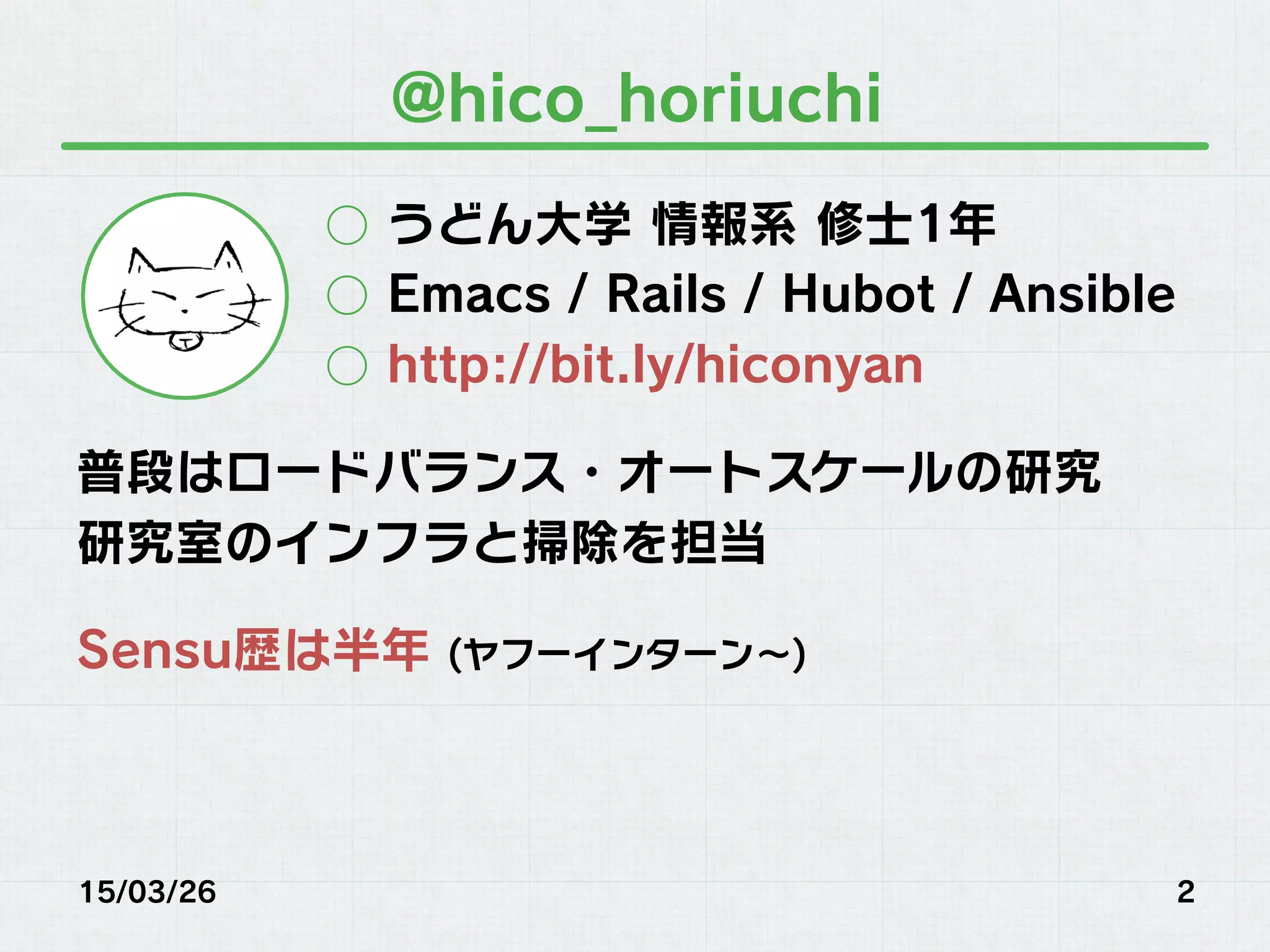 @hico_horiuchi
○  うどん大学 情報系 修士1年
○  Emacs / Rails / Hubot / Ansible
○  http://bit.ly/hiconyan
普段はロードバランス・オートスケールの研究
研究室のインフラと掃除を担当
Sensu歴は半年 (ヤフーインターン∼)
15/03/26 2
 