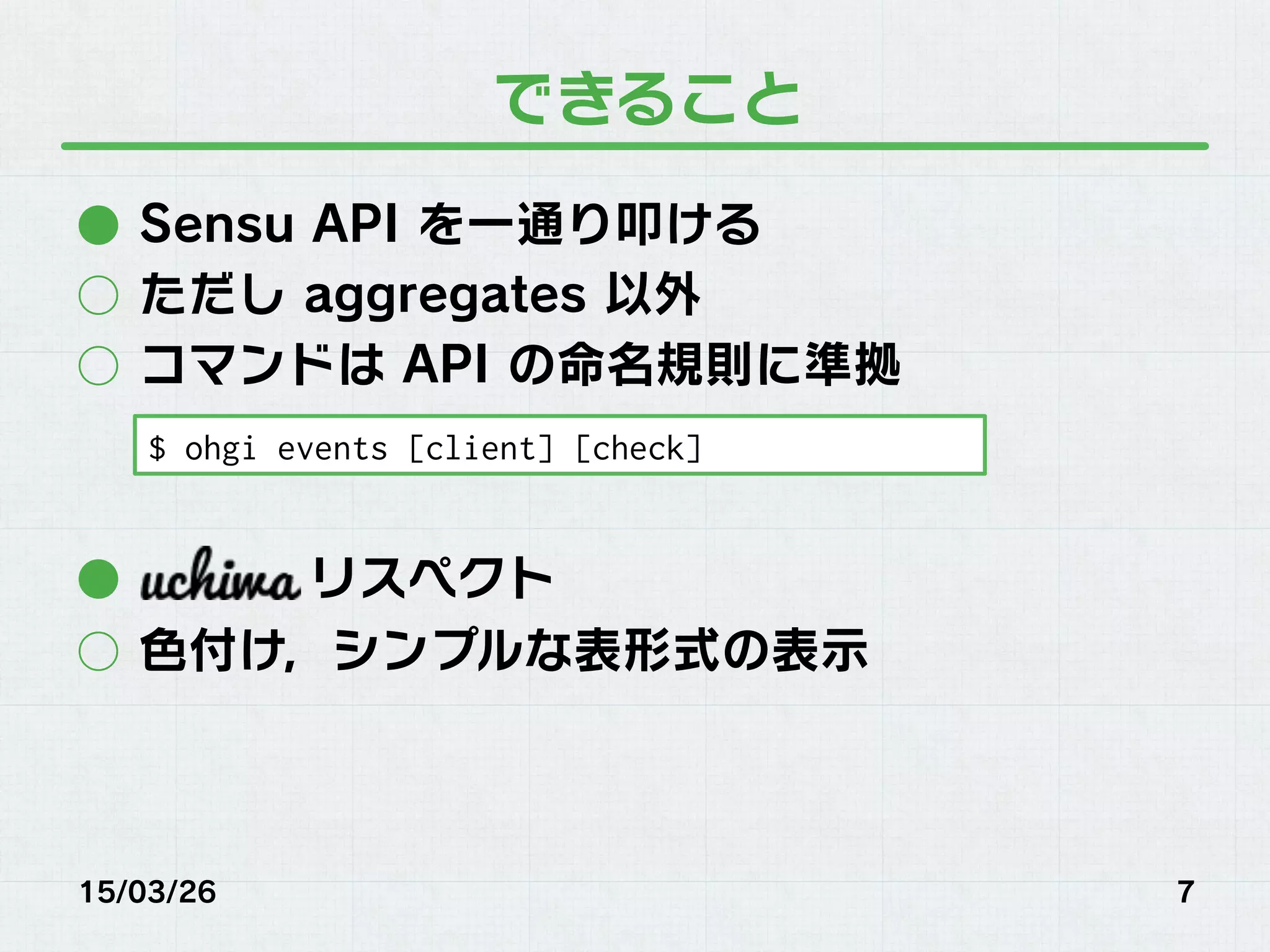 できること
●  Sensu API を一通り叩ける
○  ただし aggregates 以外
○  コマンドは API の命名規則に準拠
●  リスペクト
○  色付け，シンプルな表形式の表示
15/03/26 7
$ ohgi events [client] [check]
 