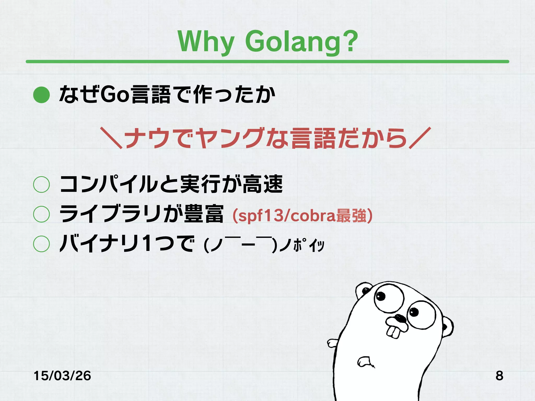 Why Golang?
●  なぜGo言語で作ったか
○  コンパイルと実行が高速
○  ライブラリが豊富 (spf13/cobra最強)
○  バイナリ1つで (ノ￣ー￣)ノﾎﾟｲｯ
15/03/26 8
＼ナウでヤングな言語だから／
 