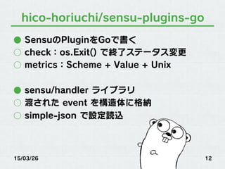 hico-horiuchi/sensu-plugins-go
●  SensuのPluginをGoで書く
○  check：os.Exit() で終了ステータス変更
○  metrics：Scheme + Value + Unix
●  sensu/handler ライブラリ
○  渡された event を構造体に格納
○  simple-json で設定読込
15/03/26 12
 