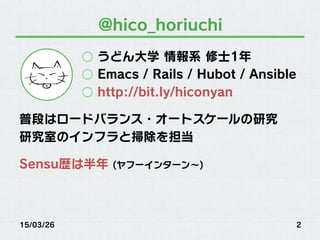 @hico_horiuchi
○  うどん大学 情報系 修士1年
○  Emacs / Rails / Hubot / Ansible
○  http://bit.ly/hiconyan
普段はロードバランス・オートスケールの研究
研究室のインフラと掃除を担当
Sensu歴は半年 (ヤフーインターン∼)
15/03/26 2
 