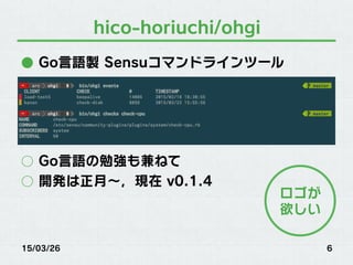 hico-horiuchi/ohgi
●  Go言語製 Sensuコマンドラインツール
○  Go言語の勉強も兼ねて
○  開発は正月∼，現在 v0.1.4
15/03/26 6
ロゴが
欲しい
 