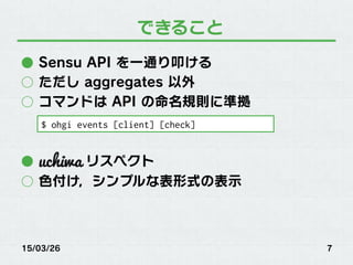できること
●  Sensu API を一通り叩ける
○  ただし aggregates 以外
○  コマンドは API の命名規則に準拠
●  リスペクト
○  色付け，シンプルな表形式の表示
15/03/26 7
$ ohgi events [client] [check]
 