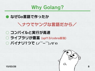 Why Golang?
●  なぜGo言語で作ったか
○  コンパイルと実行が高速
○  ライブラリが豊富 (spf13/cobra最強)
○  バイナリ1つで (ノ￣ー￣)ノﾎﾟｲｯ
15/03/26 8
＼ナウでヤングな言語だから／
 