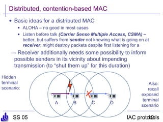 SS 05 Ad hoc & sensor networs - Ch 5: MAC protocols10
A
Distributed, contention-based MAC
• Basic ideas for a distributed MAC
• ALOHA – no good in most cases
• Listen before talk (Carrier Sense Multiple Access, CSMA) –
better, but suffers from sender not knowing what is going on at
receiver, might destroy packets despite first listening for a
! Receiver additionally needs some possibility to inform
possible senders in its vicinity about impending
transmission (to “shut them up” for this duration)
B C D
Hidden
terminal
scenario:
Also:
recall
exposed
terminal
scenario
 