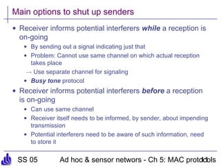 SS 05 Ad hoc & sensor networs - Ch 5: MAC protocols11
Main options to shut up senders
• Receiver informs potential interferers while a reception is
on-going
• By sending out a signal indicating just that
• Problem: Cannot use same channel on which actual reception
takes place
! Use separate channel for signaling
• Busy tone protocol
• Receiver informs potential interferers before a reception
is on-going
• Can use same channel
• Receiver itself needs to be informed, by sender, about impending
transmission
• Potential interferers need to be aware of such information, need
to store it
 