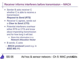 SS 05 Ad hoc & sensor networs - Ch 5: MAC protocols12
Receiver informs interferers before transmission – MACA
• Sender B asks receiver C
whether C is able to receive a
transmission
Request to Send (RTS)
• Receiver C agrees, sends out
a Clear to Send (CTS)
• Potential interferers overhear
either RTS or CTS and know
about impending transmission
and for how long it will last
• Store this information in a
Network Allocation Vector
• B sends, C acks
! MACA protocol (used e.g. in
IEEE 802.11)
 