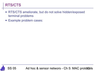 SS 05 Ad hoc & sensor networs - Ch 5: MAC protocols13
RTS/CTS
• RTS/CTS ameliorate, but do not solve hidden/exposed
terminal problems
• Example problem cases:
 