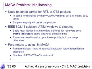 SS 05 Ad hoc & sensor networs - Ch 5: MAC protocols14
MACA Problem: Idle listening
• Need to sense carrier for RTS or CTS packets
• In some form shared by many CSMA variants; but e.g. not by busy
tones
• Simple sleeping will break the protocol
• IEEE 802.11 solution: ATIM windows & sleeping
• Basic idea: Nodes that have data buffered for receivers send
traffic indicators at pre-arranged points in time
• Receivers need to wake up at these points, but can sleep
otherwise
• Parameters to adjust in MACA
• Random delays – how long to wait between listen/transmission
attempts?
• Number of RTS/CTS/ACK re-trials?
• …
 