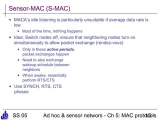 SS 05 Ad hoc & sensor networs - Ch 5: MAC protocols15
Sensor-MAC (S-MAC)
• MACA’s idle listening is particularly unsuitable if average data rate is
low
• Most of the time, nothing happens
• Idea: Switch nodes off, ensure that neighboring nodes turn on
simultaneously to allow packet exchange (rendez-vous)
• Only in these active periods,
packet exchanges happen
• Need to also exchange
wakeup schedule between
neighbors
• When awake, essentially
perform RTS/CTS
• Use SYNCH, RTS, CTS
phases
 