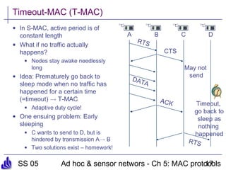 SS 05 Ad hoc & sensor networs - Ch 5: MAC protocols17
Timeout-MAC (T-MAC)
• In S-MAC, active period is of
constant length
• What if no traffic actually
happens?
• Nodes stay awake needlessly
long
• Idea: Prematurely go back to
sleep mode when no traffic has
happened for a certain time
(=timeout) ! T-MAC
• Adaptive duty cycle!
• One ensuing problem: Early
sleeping
• C wants to send to D, but is
hindered by transmission A! B
• Two solutions exist – homework!
A B C D
RTS
CTS
DATA
May not
send
Timeout,
go back to
sleep as
nothing
happened
ACK
RTS
 