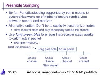SS 05 Ad hoc & sensor networs - Ch 5: MAC protocols18
Preamble Sampling
• So far: Periodic sleeping supported by some means to
synchronize wake up of nodes to ensure rendez-vous
between sender and receiver
• Alternative option: Don’t try to explicitly synchronize nodes
• Have receiver sleep and only periodically sample the channel
• Use long preambles to ensure that receiver stays awake
to catch actual packet
• Example: WiseMAC
Check
channel
Check
channel
Check
channel
Check
channel
Start transmission:
Long preamble Actual packet
Stay awake!
 