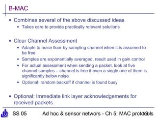 SS 05 Ad hoc & sensor networs - Ch 5: MAC protocols19
B-MAC
• Combines several of the above discussed ideas
• Takes care to provide practically relevant solutions
• Clear Channel Assessment
• Adapts to noise floor by sampling channel when it is assumed to
be free
• Samples are exponentially averaged, result used in gain control
• For actual assessment when sending a packet, look at five
channel samples – channel is free if even a single one of them is
significantly below noise
• Optional: random backoff if channel is found busy
• Optional: Immediate link layer acknowledgements for
received packets
 