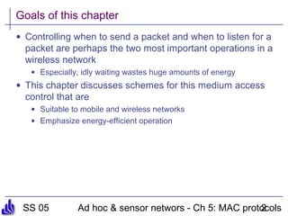 SS 05 Ad hoc & sensor networs - Ch 5: MAC protocols2
Goals of this chapter
• Controlling when to send a packet and when to listen for a
packet are perhaps the two most important operations in a
wireless network
• Especially, idly waiting wastes huge amounts of energy
• This chapter discusses schemes for this medium access
control that are
• Suitable to mobile and wireless networks
• Emphasize energy-efficient operation
 
