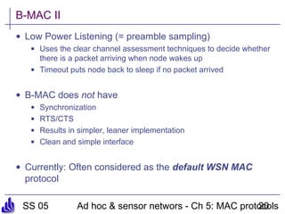 SS 05 Ad hoc & sensor networs - Ch 5: MAC protocols20
B-MAC II
• Low Power Listening (= preamble sampling)
• Uses the clear channel assessment techniques to decide whether
there is a packet arriving when node wakes up
• Timeout puts node back to sleep if no packet arrived
• B-MAC does not have
• Synchronization
• RTS/CTS
• Results in simpler, leaner implementation
• Clean and simple interface
• Currently: Often considered as the default WSN MAC
protocol
 