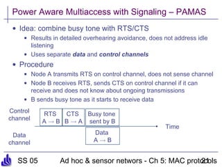 SS 05 Ad hoc & sensor networs - Ch 5: MAC protocols21
Power Aware Multiaccess with Signaling – PAMAS
• Idea: combine busy tone with RTS/CTS
• Results in detailed overhearing avoidance, does not address idle
listening
• Uses separate data and control channels
• Procedure
• Node A transmits RTS on control channel, does not sense channel
• Node B receives RTS, sends CTS on control channel if it can
receive and does not know about ongoing transmissions
• B sends busy tone as it starts to receive data
Time
Control
channel
Data
channel
RTS
A ! B
CTS
B ! A
Data
A ! B
Busy tone
sent by B
 