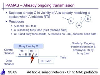 SS 05 Ad hoc & sensor networs - Ch 5: MAC protocols22
PAMAS – Already ongoing transmission
• Suppose a node C in vicinity of A is already receiving a
packet when A initiates RTS
• Procedure
• A sends RTS to B
• C is sending busy tone (as it receives data)
• CTS and busy tone collide, A receives no CTS, does not send data
A
B
C
?
Time
Control
channel
Data
channel
RTS
A ! B
CTS
B ! A
No data!
Busy tone by C
Similarly: Ongoing
transmission near B
destroys RTS by
busy tone
 