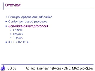 SS 05 Ad hoc & sensor networs - Ch 5: MAC protocols23
Overview
• Principal options and difficulties
• Contention-based protocols
• Schedule-based protocols
• LEACH
• SMACS
• TRAMA
• IEEE 802.15.4
 