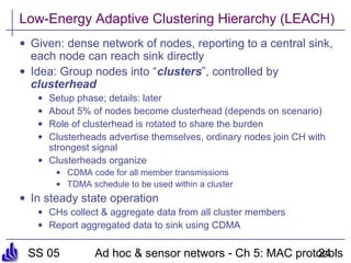 SS 05 Ad hoc & sensor networs - Ch 5: MAC protocols24
Low-Energy Adaptive Clustering Hierarchy (LEACH)
• Given: dense network of nodes, reporting to a central sink,
each node can reach sink directly
• Idea: Group nodes into “clusters”, controlled by
clusterhead
• Setup phase; details: later
• About 5% of nodes become clusterhead (depends on scenario)
• Role of clusterhead is rotated to share the burden
• Clusterheads advertise themselves, ordinary nodes join CH with
strongest signal
• Clusterheads organize
• CDMA code for all member transmissions
• TDMA schedule to be used within a cluster
• In steady state operation
• CHs collect & aggregate data from all cluster members
• Report aggregated data to sink using CDMA
 