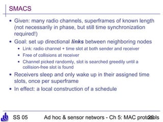 SS 05 Ad hoc & sensor networs - Ch 5: MAC protocols26
SMACS
• Given: many radio channels, superframes of known length
(not necessarily in phase, but still time synchronization
required!)
• Goal: set up directional links between neighboring nodes
• Link: radio channel + time slot at both sender and receiver
• Free of collisions at receiver
• Channel picked randomly, slot is searched greedily until a
collision-free slot is found
• Receivers sleep and only wake up in their assigned time
slots, once per superframe
• In effect: a local construction of a schedule
 