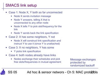 SS 05 Ad hoc & sensor networs - Ch 5: MAC protocols27
SMACS link setup
• Case 1: Node X, Y both so far unconnected
• Node X sends invitation message
• Node Y answers, telling X that is
unconnected to any other node
• Node X tells Y to pick slot/frequency for the
link
• Node Y sends back the link specification
• Case 2: X has some neighbors, Y not
• Node X will construct link specification and
instruct Y to use it (since Y is unattached)
• Case 3: X no neighbors, Y has some
• Y picks link specification
• Case 4: both nodes already have links
• Nodes exchange their schedules and pick
free slots/frequencies in mutual agreement
Message exchanges
protected by
randomized backoff
 