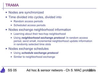 SS 05 Ad hoc & sensor networs - Ch 5: MAC protocols28
TRAMA
• Nodes are synchronized
• Time divided into cycles, divided into
• Random access periods
• Scheduled access periods
• Nodes exchange neighborhood information
• Learning about their two-hop neighborhood
• Using neighborhood exchange protocol: In random access
period, send small, incremental neighborhood update information
in randomly selected time slots
• Nodes exchange schedules
• Using schedule exchange protocol
• Similar to neighborhood exchange
 