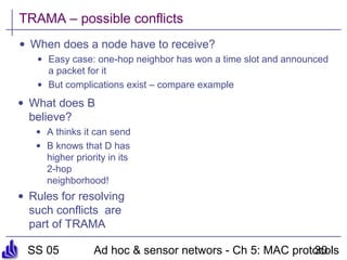 SS 05 Ad hoc & sensor networs - Ch 5: MAC protocols30
TRAMA – possible conflicts
• When does a node have to receive?
• Easy case: one-hop neighbor has won a time slot and announced
a packet for it
• But complications exist – compare example
• What does B
believe?
• A thinks it can send
• B knows that D has
higher priority in its
2-hop
neighborhood!
• Rules for resolving
such conflicts are
part of TRAMA
 
