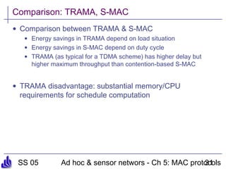 SS 05 Ad hoc & sensor networs - Ch 5: MAC protocols31
Comparison: TRAMA, S-MAC
• Comparison between TRAMA & S-MAC
• Energy savings in TRAMA depend on load situation
• Energy savings in S-MAC depend on duty cycle
• TRAMA (as typical for a TDMA scheme) has higher delay but
higher maximum throughput than contention-based S-MAC
• TRAMA disadvantage: substantial memory/CPU
requirements for schedule computation
 