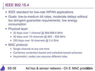 SS 05 Ad hoc & sensor networs - Ch 5: MAC protocols33
IEEE 802.15.4
• IEEE standard for low-rate WPAN applications
• Goals: low-to-medium bit rates, moderate delays without
too stringent guarantee requirements, low energy
consumption
• Physical layer
• 20 kbps over 1 channel @ 868-868.6 MHz
• 40 kbps over 10 channels @ 905 – 928 MHz
• 250 kbps over 16 channels @ 2.4 GHz
• MAC protocol
• Single channel at any one time
• Combines contention-based and schedule-based schemes
• Asymmetric: nodes can assume different roles
 