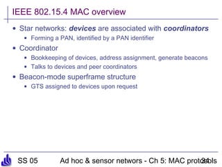 SS 05 Ad hoc & sensor networs - Ch 5: MAC protocols34
IEEE 802.15.4 MAC overview
• Star networks: devices are associated with coordinators
• Forming a PAN, identified by a PAN identifier
• Coordinator
• Bookkeeping of devices, address assignment, generate beacons
• Talks to devices and peer coordinators
• Beacon-mode superframe structure
• GTS assigned to devices upon request
 