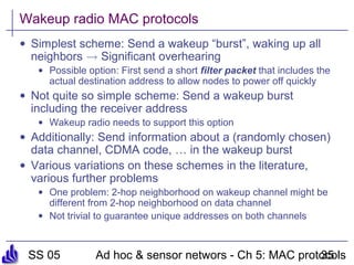 SS 05 Ad hoc & sensor networs - Ch 5: MAC protocols35
Wakeup radio MAC protocols
• Simplest scheme: Send a wakeup “burst”, waking up all
neighbors ! Significant overhearing
• Possible option: First send a short filter packet that includes the
actual destination address to allow nodes to power off quickly
• Not quite so simple scheme: Send a wakeup burst
including the receiver address
• Wakeup radio needs to support this option
• Additionally: Send information about a (randomly chosen)
data channel, CDMA code, … in the wakeup burst
• Various variations on these schemes in the literature,
various further problems
• One problem: 2-hop neighborhood on wakeup channel might be
different from 2-hop neighborhood on data channel
• Not trivial to guarantee unique addresses on both channels
 