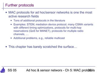 SS 05 Ad hoc & sensor networs - Ch 5: MAC protocols36
Further protocols
• MAC protocols for ad hoc/sensor networks is one the most
active research fields
• Tons of additional protocols in the literature
• Examples: STEM, mediation device protocol, many CSMA variants
with different timing optimizations, protocols for multi-hop
reservations (QoS for MANET), protocols for multiple radio
channels, …
• Additional problems, e.g., reliable multicast
• This chapter has barely scratched the surface…
 