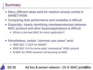 SS 05 Ad hoc & sensor networs - Ch 5: MAC protocols37
Summary
• Many different ideas exist for medium access control in
MANET/WSN
• Comparing their performance and suitability is difficult
• Especially: clearly identifying interdependencies between
MAC protocol and other layers/applications is difficult
• Which is the best MAC for which application?
• Nonetheless, certain “common use cases” exist
• IEEE 802.11 DCF for MANET
• IEEE 802.15.4 for some early “commerical” WSN variants
• B-MAC for WSN research not focusing on MAC
 