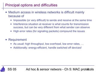 SS 05 Ad hoc & sensor networs - Ch 5: MAC protocols4
Principal options and difficulties
• Medium access in wireless networks is difficult mainly
because of
• Impossible (or very difficult) to sende and receive at the same time
• Interference situation at receiver is what counts for transmission
success, but can be very different from what sender can observe
• High error rates (for signaling packets) compound the issues
• Requirement
• As usual: high throughput, low overhead, low error rates, …
• Additionally: energy-efficient, handle switched off devices!
 